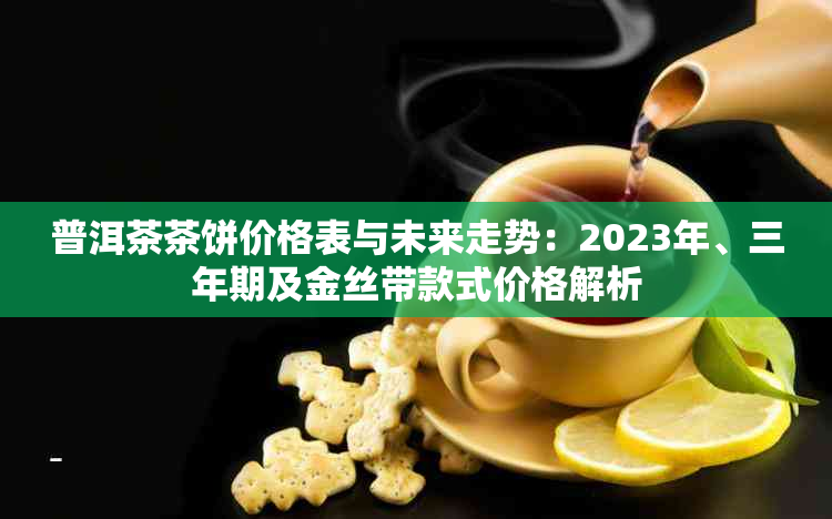 普洱茶茶饼价格表与未来走势：2023年、三年期及金丝带款式价格解析