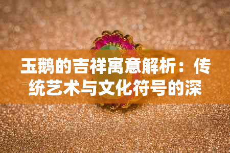 玉鹅的吉祥寓意解析：传统艺术与文化符号的深度解读