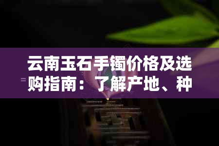 云南玉石手镯价格及选购指南：了解产地、种类和购买渠道的全面分析