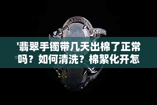 '翡翠手镯带几天出棉了正常吗？如何清洗？棉絮化开怎么回事？'