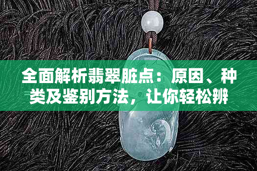 全面解析翡翠脏点：原因、种类及鉴别方法，让你轻松辨别翡翠的真伪