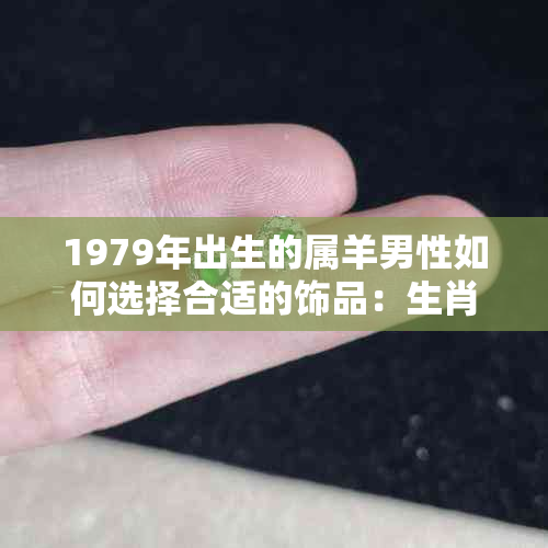 1979年出生的属羊男性如何选择合适的饰品：生肖、五行、风水的综合考量