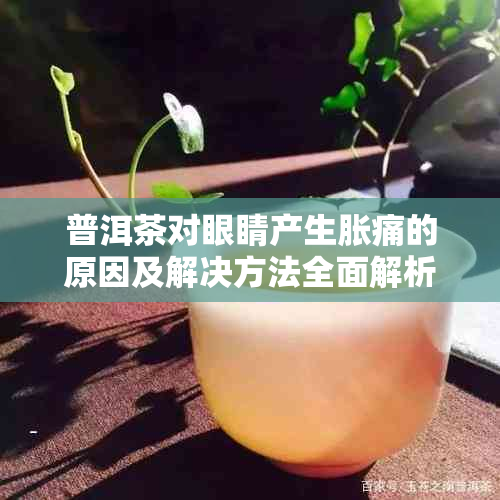 普洱茶对眼睛产生胀痛的原因及解决方法全面解析