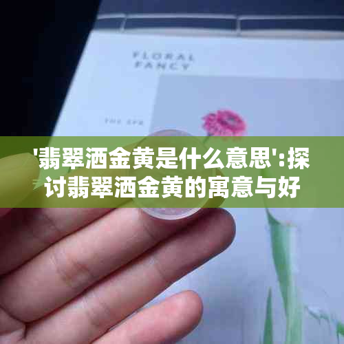 '翡翠洒金黄是什么意思':探讨翡翠洒金黄的寓意与好坏