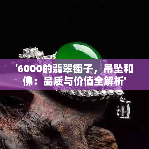 '6000的翡翠镯子，吊坠和佛：品质与价值全解析'