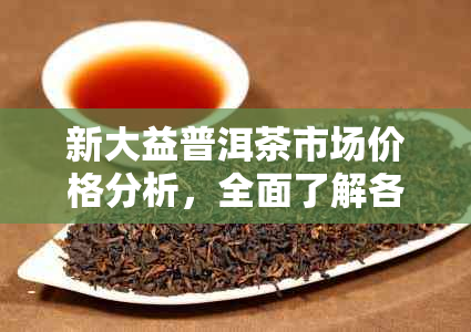 新大益普洱茶市场价格分析，全面了解各类茶叶的价格趋势与性价比