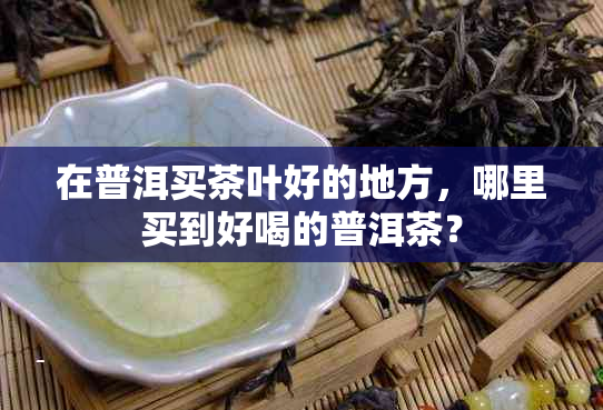 在普洱买茶叶好的地方，哪里买到好喝的普洱茶？