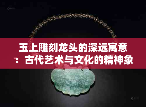 玉上雕刻龙头的深远寓意：古代艺术与文化的精神象征