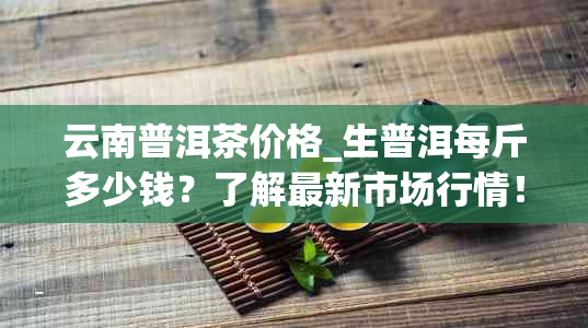 云南普洱茶价格_生普洱每斤多少钱？了解最新市场行情！