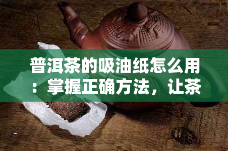 普洱茶的吸油纸怎么用：掌握正确方法，让茶叶更加美味