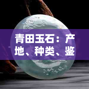 青田玉石：产地、种类、鉴别、价值与购买指南 - 全面解答用户疑问