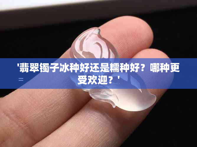 '翡翠镯子冰种好还是糯种好？哪种更受欢迎？'