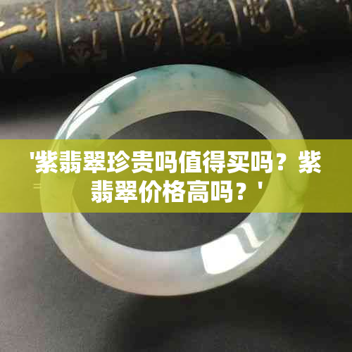 '紫翡翠珍贵吗值得买吗？紫翡翠价格高吗？'