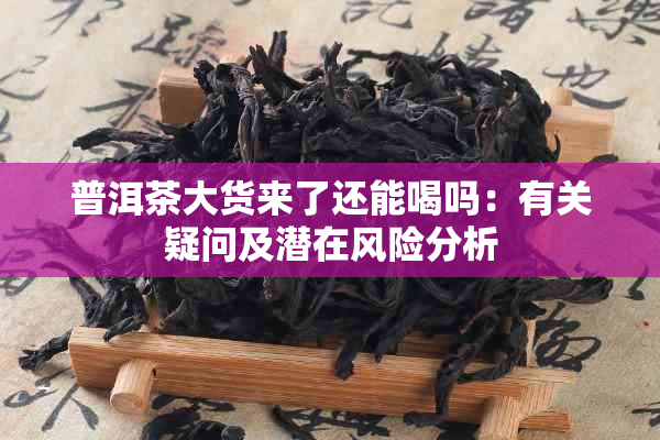 普洱茶大货来了还能喝吗：有关疑问及潜在风险分析