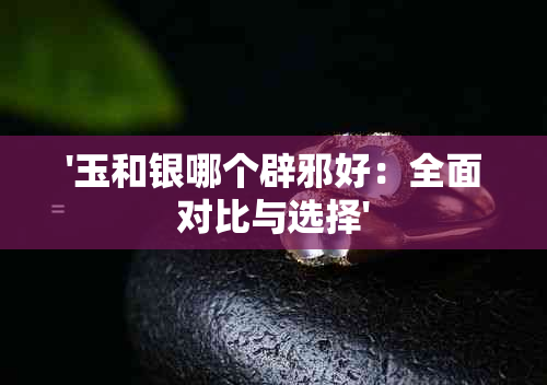 '玉和银哪个辟邪好：全面对比与选择'