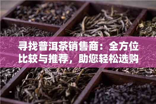 寻找普洱茶销售商：全方位比较与推荐，助您轻松选购优质普洱茶