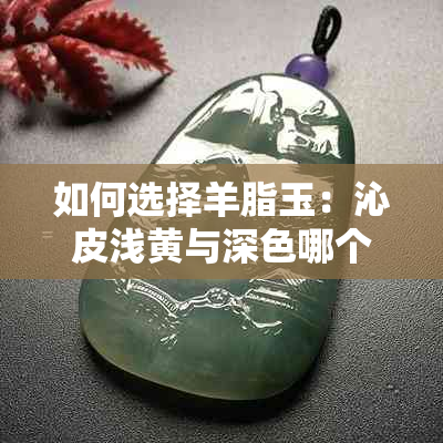 如何选择羊脂玉：沁皮浅黄与深色哪个更受欢迎？