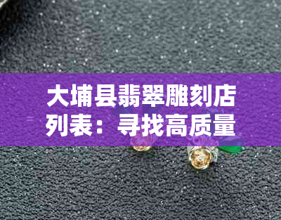 大埔县翡翠雕刻店列表：寻找高质量的翡翠雕刻工艺？请查看我们的完整指南！