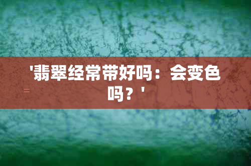 '翡翠经常带好吗：会变色吗？'