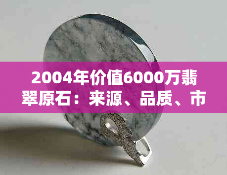 2004年价值6000万翡翠原石：来源、品质、市场及购买指南全面解析