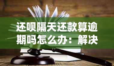 还呗隔天还款算逾期吗怎么办：解决办法及影响分析