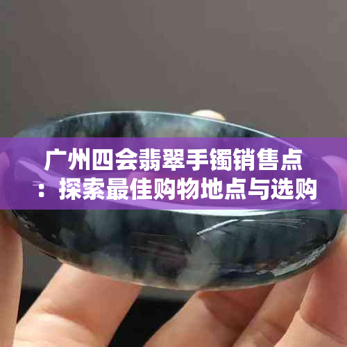 广州四会翡翠手镯销售点：探索更佳购物地点与选购技巧