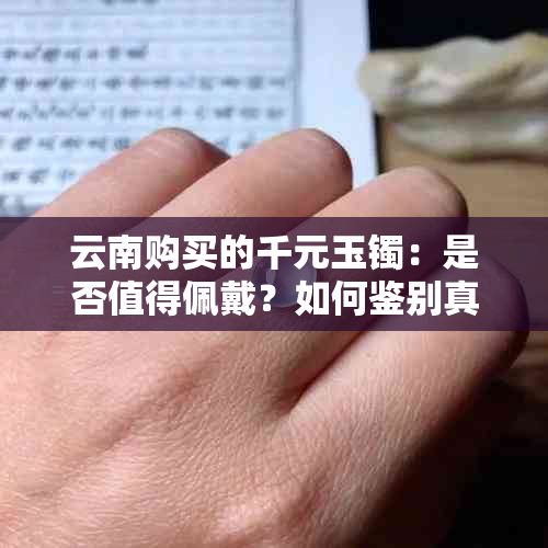 云南购买的千元玉镯：是否值得佩戴？如何鉴别真伪与保养方法一文解析