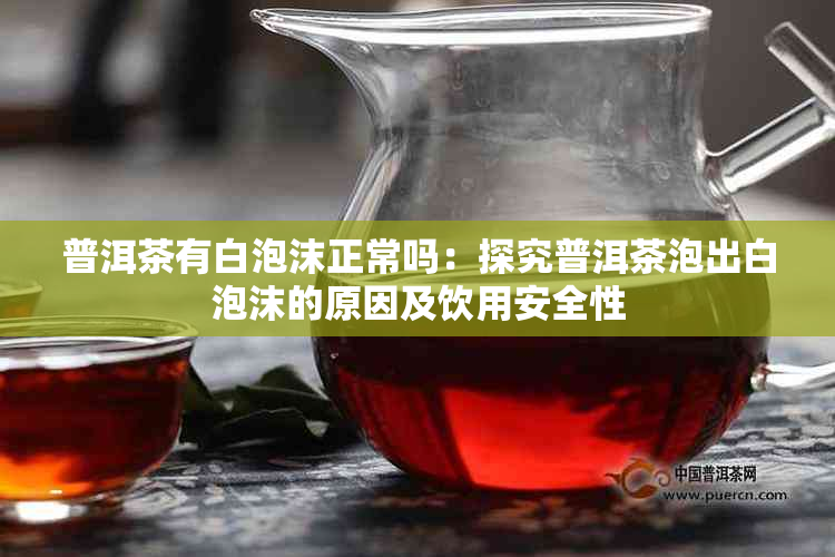 普洱茶有白泡沫正常吗：探究普洱茶泡出白泡沫的原因及饮用安全性