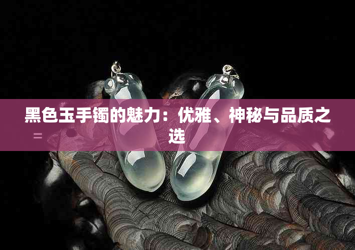 黑色玉手镯的魅力：优雅、神秘与品质之选