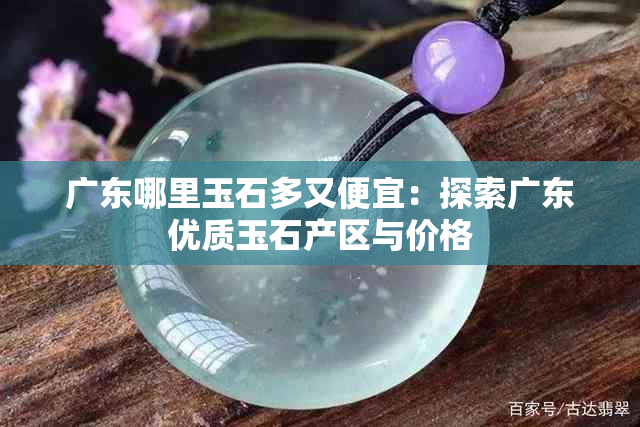 广东哪里玉石多又便宜：探索广东优质玉石产区与价格