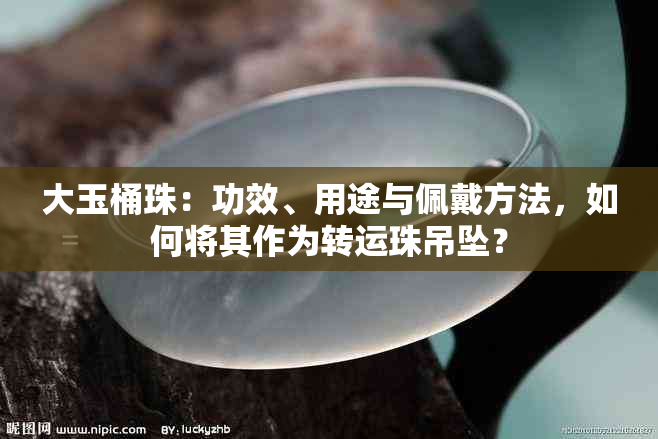 大玉桶珠：功效、用途与佩戴方法，如何将其作为转运珠吊坠？