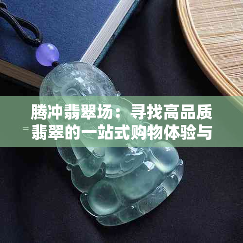 腾冲翡翠场：寻找高品质翡翠的一站式购物体验与指南