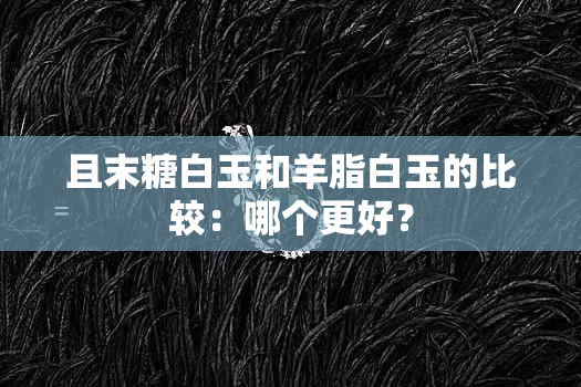 且末糖白玉和羊脂白玉的比较：哪个更好？