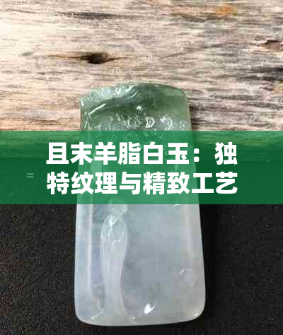 且末羊脂白玉：独特纹理与精致工艺的完美融合