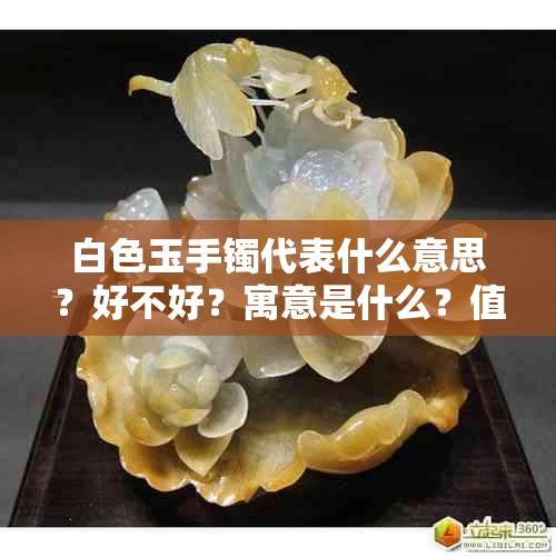 白色玉手镯代表什么意思？好不好？寓意是什么？值钱吗？