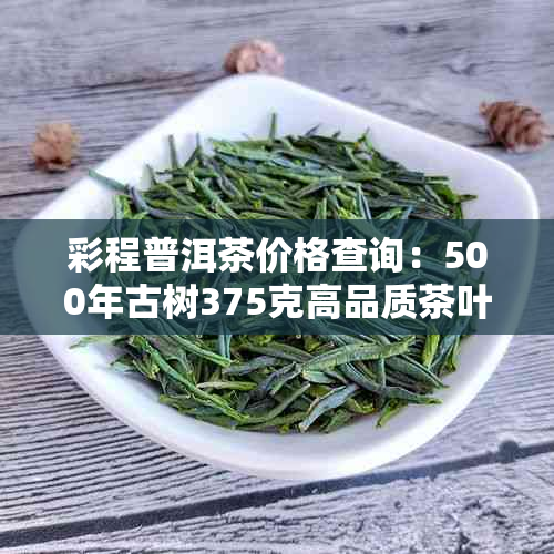 彩程普洱茶价格查询：500年古树375克高品质茶叶评价