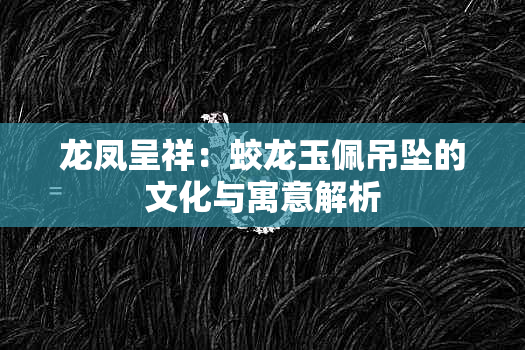 龙凤呈祥：蛟龙玉佩吊坠的文化与寓意解析