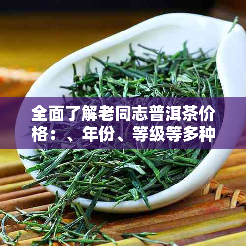 全面了解老同志普洱茶价格：、年份、等级等多种选项的查询方法