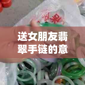 送女朋友翡翠手链的意义与寓意：了解这一传统饰品背后的文化与情感价值