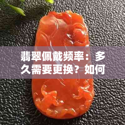 翡翠佩戴频率：多久需要更换？如何保养翡翠以延长使用寿命？