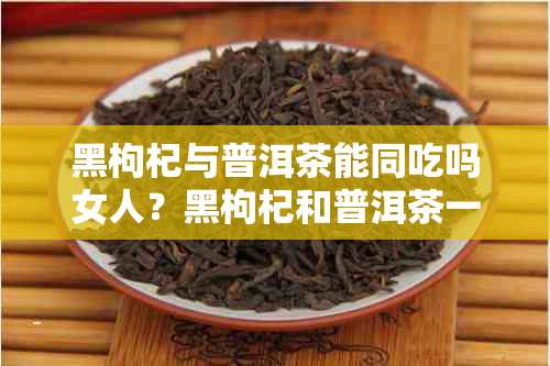 黑枸杞与普洱茶能同吃吗女人？黑枸杞和普洱茶一起泡水喝的功效是什么？