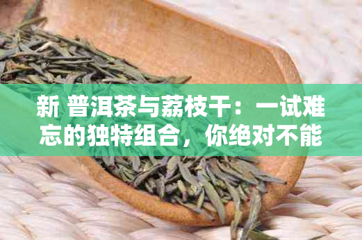 新 普洱茶与荔枝干：一试难忘的独特组合，你绝对不能错过！