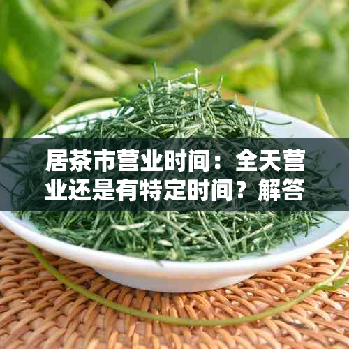 居茶市营业时间：全天营业还是有特定时间？解答用户疑虑