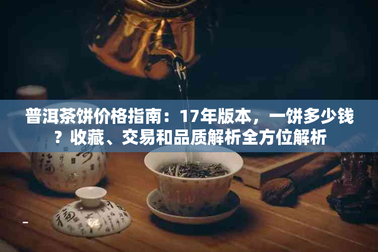 普洱茶饼价格指南：17年版本，一饼多少钱？收藏、交易和品质解析全方位解析