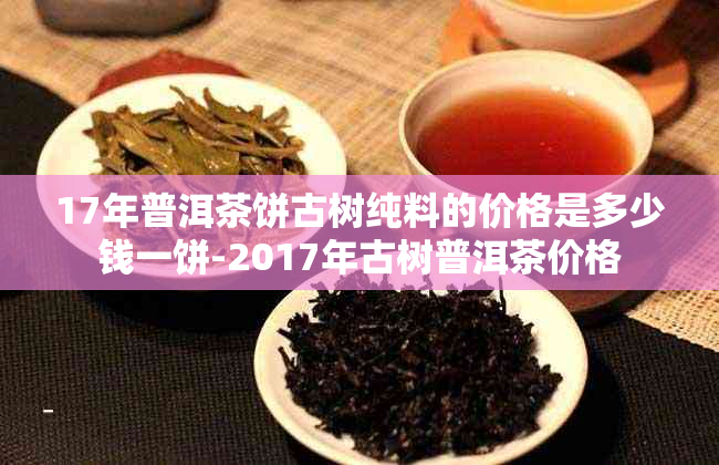 17年普洱茶饼古树纯料的价格是多少钱一饼-2017年古树普洱茶价格