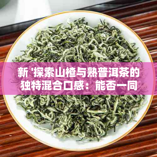 新 '探索山楂与熟普洱茶的独特混合口感：能否一同泡水饮用？'