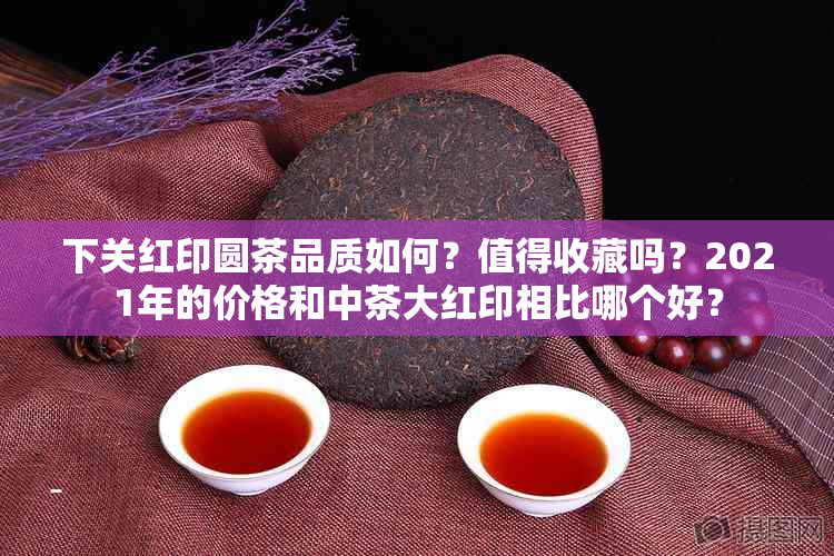 下关红印圆茶品质如何？值得收藏吗？2021年的价格和中茶大红印相比哪个好？