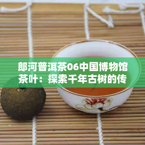 郎河普洱茶06中国博物馆茶叶：探索千年古树的传奇故事与文化内涵