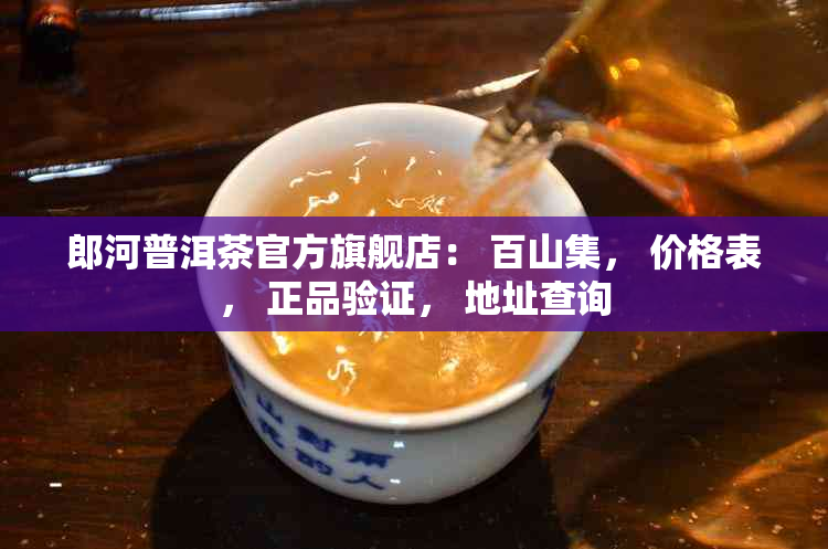 郎河普洱茶官方旗舰店： 百山集， 价格表， 正品验证， 地址查询