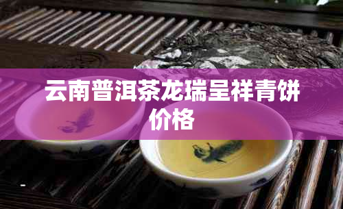 云南普洱茶龙瑞呈祥青饼价格